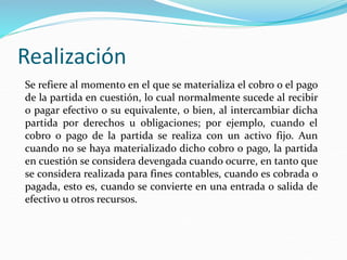 Realización
Se refiere al momento en el que se materializa el cobro o el pago
de la partida en cuestión, lo cual normalmente sucede al recibir
o pagar efectivo o su equivalente, o bien, al intercambiar dicha
partida por derechos u obligaciones; por ejemplo, cuando el
cobro o pago de la partida se realiza con un activo fijo. Aun
cuando no se haya materializado dicho cobro o pago, la partida
en cuestión se considera devengada cuando ocurre, en tanto que
se considera realizada para fines contables, cuando es cobrada o
pagada, esto es, cuando se convierte en una entrada o salida de
efectivo u otros recursos.
 
