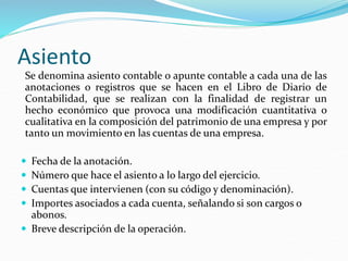 Asiento
Se denomina asiento contable o apunte contable a cada una de las
anotaciones o registros que se hacen en el Libro de Diario de
Contabilidad, que se realizan con la finalidad de registrar un
hecho económico que provoca una modificación cuantitativa o
cualitativa en la composición del patrimonio de una empresa y por
tanto un movimiento en las cuentas de una empresa.
 Fecha de la anotación.
 Número que hace el asiento a lo largo del ejercicio.
 Cuentas que intervienen (con su código y denominación).
 Importes asociados a cada cuenta, señalando si son cargos o
abonos.
 Breve descripción de la operación.
 