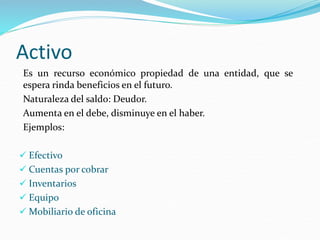 Activo
Es un recurso económico propiedad de una entidad, que se
espera rinda beneficios en el futuro.
Naturaleza del saldo: Deudor.
Aumenta en el debe, disminuye en el haber.
Ejemplos:
 Efectivo
 Cuentas por cobrar
 Inventarios
 Equipo
 Mobiliario de oficina
 
