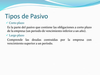 Tipos de Pasivo
 Corto plazo
Es la parte del pasivo que contiene las obligaciones a corto plazo
de la empresa (un periodo de vencimiento inferior a un año).
 Largo plazo
Comprende las deudas contraídas por la empresa con
vencimiento superior a un período.
 