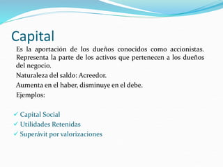 Capital
Es la aportación de los dueños conocidos como accionistas.
Representa la parte de los activos que pertenecen a los dueños
del negocio.
Naturaleza del saldo: Acreedor.
Aumenta en el haber, disminuye en el debe.
Ejemplos:
 Capital Social
 Utilidades Retenidas
 Superávit por valorizaciones
 