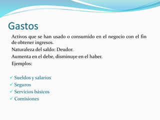 Gastos
Activos que se han usado o consumido en el negocio con el fin
de obtener ingresos.
Naturaleza del saldo: Deudor.
Aumenta en el debe, disminuye en el haber.
Ejemplos:
 Sueldos y salarios
 Seguros
 Servicios básicos
 Comisiones
 