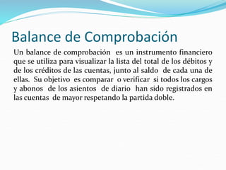 Balance de Comprobación
Un balance de comprobación es un instrumento financiero
que se utiliza para visualizar la lista del total de los débitos y
de los créditos de las cuentas, junto al saldo de cada una de
ellas. Su objetivo es comparar o verificar si todos los cargos
y abonos de los asientos de diario han sido registrados en
las cuentas de mayor respetando la partida doble.
 