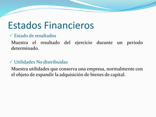 Estados Financieros
 Estado de resultados
Muestra el resultado del ejercicio durante un periodo
determinado.
 Utilidades No distribuidas
Muestra utilidades que conserva una empresa, normalmente con
el objeto de expandir la adquisición de bienes de capital.
 