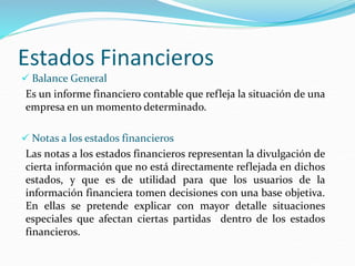 Estados Financieros
 Balance General
Es un informe financiero contable que refleja la situación de una
empresa en un momento determinado.
 Notas a los estados financieros
Las notas a los estados financieros representan la divulgación de
cierta información que no está directamente reflejada en dichos
estados, y que es de utilidad para que los usuarios de la
información financiera tomen decisiones con una base objetiva.
En ellas se pretende explicar con mayor detalle situaciones
especiales que afectan ciertas partidas dentro de los estados
financieros.
 