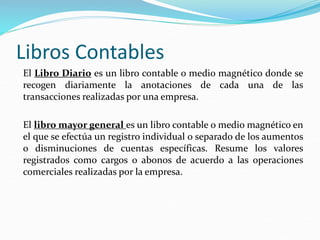 Libros Contables
El Libro Diario es un libro contable o medio magnético donde se
recogen diariamente la anotaciones de cada una de las
transacciones realizadas por una empresa.
El libro mayor general es un libro contable o medio magnético en
el que se efectúa un registro individual o separado de los aumentos
o disminuciones de cuentas específicas. Resume los valores
registrados como cargos o abonos de acuerdo a las operaciones
comerciales realizadas por la empresa.
 
