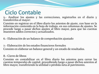 Ciclo Contable
5.- Analizar los ajustes y las correcciones, registrarlos en el diario y
transferirlos al mayor:
Consiste en registrar en el libro diario los asientos de ajuste, con base en la
información contenida en la hoja de trabajo, en sus columnas de ajustes. Se
procede luego a pasar dichos ajustes al libro mayor, para que las cuentas
muestren saldos correctos y actualizados.
6.- Elaboración de un balance de comprobación ajustado
7.- Elaboración de los estados financieros formales
Consiste en elaborar un balance general y un estado de resultados.
8.- Cierre de libros
Consiste en contabilizar en el libro diario los asientos para cerrar las
cuentas temporales de capital, procediendo luego a pasar dichos asientos al
libro mayor, transfiriendo la utilidad o pérdida neta al patrimonio.
 