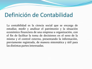 Definición de Contabilidad
La contabilidad es la ciencia social que se encarga de
estudiar, medir y analizar el patrimonio y la situación
económico financiera de una empresa u organización, con
el fin de facilitar la toma de decisiones en el seno de la
misma y el control externo, presentando la información,
previamente registrada, de manera sistemática y útil para
las distintas partes interesadas.
 
