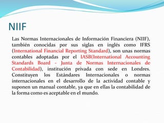 NIIF
Las Normas Internacionales de Información Financiera (NIIF),
también conocidas por sus siglas en inglés como IFRS
(International Financial Reporting Standard), son unas normas
contables adoptadas por el IASB(International Accounting
Standards Board - Junta de Normas Internacionales de
Contabilidad), institución privada con sede en Londres.
Constituyen los Estándares Internacionales o normas
internacionales en el desarrollo de la actividad contable y
suponen un manual contable, ya que en ellas la contabilidad de
la forma como es aceptable en el mundo.
 
