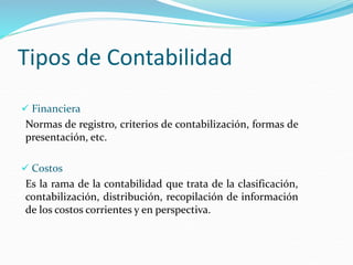 Tipos de Contabilidad
 Financiera
Normas de registro, criterios de contabilización, formas de
presentación, etc.
 Costos
Es la rama de la contabilidad que trata de la clasificación,
contabilización, distribución, recopilación de información
de los costos corrientes y en perspectiva.
 