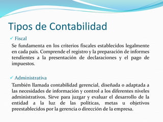 Tipos de Contabilidad
 Fiscal
Se fundamenta en los criterios fiscales establecidos legalmente
en cada país. Comprende el registro y la preparación de informes
tendientes a la presentación de declaraciones y el pago de
impuestos.
 Administrativa
También llamada contabilidad gerencial, diseñada o adaptada a
las necesidades de información y control a los diferentes niveles
administrativos. Sirve para juzgar y evaluar el desarrollo de la
entidad a la luz de las políticas, metas u objetivos
preestablecidos por la gerencia o dirección de la empresa.
 
