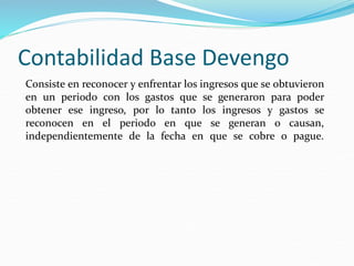 Contabilidad Base Devengo
Consiste en reconocer y enfrentar los ingresos que se obtuvieron
en un periodo con los gastos que se generaron para poder
obtener ese ingreso, por lo tanto los ingresos y gastos se
reconocen en el periodo en que se generan o causan,
independientemente de la fecha en que se cobre o pague.
 