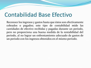 Contabilidad Base Efectivo
Reconoce los ingresos y gastos hasta que éstos son efectivamente
cobrados o pagados; este tipo de contabilidad mide las
cantidades de efectivo recibidas y pagadas durante un periodo,
pero no proporciona una buena medida de la rentabilidad del
periodo, al no lograr un enfrentamiento adecuado de gastos de
un periodo con los ingresos obtenidos en el mismo periodo.
 