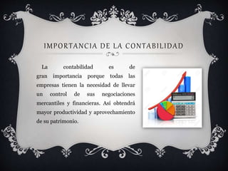 IMPORTANCIA DE LA CONTABILIDAD
La contabilidad es de
gran importancia porque todas las
empresas tienen la necesidad de llevar
un control de sus negociaciones
mercantiles y financieras. Así obtendrá
mayor productividad y aprovechamiento
de su patrimonio.
 