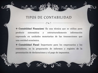 TIPOS DE CONTABILIDAD
 Contabilidad Financiera: Es una técnica que se utiliza para
producir sistemática y estructuradamente información
expresada en unidades monetarias de las transacciones que
una entidad económica.
 Contabilidad Fiscal: Importante para los empresarios y los
contadores, es la preparación de informes y registro de la
presentación de declaraciones y el pago de impuestos.
 