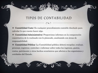 TIPOS DE CONTABILIDAD
 Contabilidad Costo: Es cualquier procedimiento contable diseñado para
calcular lo que cuesta hacer algo.
 Contabilidad Administrativa: Proporciona informes en la comparación
cuantitativa de lo realizado con lo planeado, analizando con áreas de
responsabilidad.
 Contabilidad Pública: La Contabilidad pública deberá recopilar, evaluar,
procesar, registrar, controlar e informar sobre todos los ingresos, gastos,
costos, patrimonio y otros hechos económicos que afecten a los organismos y
entidades del Estado.
 