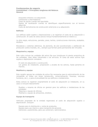 Fundamentos de negocio
Contabilidad > Principales renglones del Balance
General
Copyright © Nacional Financiera 2004 / info@nafin.gob.mx / 01 800 NAFINSA (623 4672)
Av. Insurgentes Sur 1971, Col. Guadalupe Inn, 01020, México, D.F.
3
Impuestos directos a la adquisición.
Comisiones e intermediarios.
Costo de opción cuando sea ejercitada.
Gastos de localización cuando se identifiquen específicamente con el terreno
adquirido.
Costo de demoliciones de construcción anteriores a su adquisición.
Edificios
Los edificios están sujetos a depreciaciones y se registran al costo de su adquisición o
construcción. El costo de estos activos incluye fundamentalmente el relativo a:
La obra negra, estructuras, paredes, pisos, techos, construcciones interiores, acabados,
etcétera.
Elevadores y sistemas eléctricos, de plomería, de aire acondicionado y calefacción de
protección contra incendio, etc., siempre que formen parte permanente del inmueble.
Maquinaria y equipo
Este rubro incluye las unidades del activo fijo que constituyen la planta productiva de
las entidades, sean éstas industriales o de servicios. El costo de estos activos fijos
sujetos a depreciación considera:
El costo de adquisición o construcción.
Los gastos de instalación, preparación y prueba de los activos, hasta ponerlos en
marcha.
Mobiliario y equipo
Este renglón agrupa las unidades de activo fijo necesarias para la administración de las
compañías en todas sus áreas (producción, comercialización, finanzas, recursos
humanos, etc.), y para el amueblado de sus edificios e instalaciones.
Estos activos se registran originalmente al costo de adquisición (e instalación, en su
caso) e incluyen básicamente:
Muebles y enseres de oficina en general para los edificios e instalaciones de las
entidades.
Máquinas y equipo de oficinas.
Mobiliario y equipo de almacenes, etcétera.
Equipo de transporte
Vehículos propiedad de la entidad registrados al costo de adquisición sujetos a
depreciación. Incluyen:
Equipos para la distribución y venta de productos.
Equipos para uso interno y para transporte de personal.
Camiones y automóviles, para uso comercial y administrativo.
 