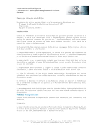Fundamentos de negocio
Contabilidad > Principales renglones del Balance
General
Copyright © Nacional Financiera 2004 / info@nafin.gob.mx / 01 800 NAFINSA (623 4672)
Av. Insurgentes Sur 1971, Col. Guadalupe Inn, 01020, México, D.F.
4
Equipo de cómputo electrónico
Representa los activos que se utilizan en el procesamiento de datos y son:
El equipo de cómputo (Unidad central de procesos) UCP.
Impresoras.
Equipos de captura, etcétera.
Depreciación
Una de las finalidades al invertir en activos fijos es que éstos presten un servicio a la
empresa, es decir, que contribuyan a que la empresa pueda generar ingresos en cada
uno de los periodos contables en que los usa. Consecuentemente, sus costos deben
identificarse contra los ingresos de todos esos periodos contables, como parte de la
medida del esfuerzo de la empresa.
En la contabilidad se reconoce ese uso de los bienes o desgaste de los mismos a través
de la depreciación y la amortización.
Es importante destacar que la depreciación, se refiere a un proceso de distribución de
costos y/o gastos y no es un proceso de valuación de activos. La depreciación tampoco
es un proceso que genere fondos para el reemplazo de un activo en particular.
La depreciación es un procedimiento contable que tiene por objeto distribuir en forma
sistemática y razonable el costo de los activos fijos, menos su valor de desecho, entre
su vida útil estimada.
La depreciación debe calcularse y cargarse a costos y gastos sobre bases y métodos
consistentes, a partir de la fecha en que se inicie la utilización de los activos fijos.
La vida útil estimada de los activos puede determinarse técnicamente por peritos
valuadores que practiquen los avalúos para cada compañía, asignándoles una tasa de
depreciación anual.
El monto de la depreciación cargada a resultados se calcula con base en el método que
fije la entidad de acuerdo con sus políticas y en función del valor de los activos y de su
vida probable.
La empresa puede tener la política de reservar una cantidad de dinero para la reposición
del activo fijo, como una medida financiera, pero nunca se deberá confundir esto con la
depreciación.
Métodos de depreciación
Dentro de los métodos de depreciación tenemos dos tendencias, una constante y otra
acelerada.
Línea recta
La depreciación constante, se calcula conforme al método llamado Línea Recta (L R), en
el cual se divide el valor por depreciar entre el número estimado de periodos contables
de vida útil del bien, obteniéndose así la depreciación anual.
 