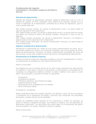 Fundamentos de negocio
Contabilidad > Principales renglones del Balance
General
Copyright © Nacional Financiera 2004 / info@nafin.gob.mx / 01 800 NAFINSA (623 4672)
Av. Insurgentes Sur 1971, Col. Guadalupe Inn, 01020, México, D.F.
5
Sistemas de depreciación
Además del método de depreciación aplicable, debemos determinar cuál va a ser el
sistema de registro, es decir, establecer como política de la empresa cuándo se va a
iniciar la aplicación de la depreciación, partiendo de su fecha de adquisición; para lo
cual se puede optar por:
SIA. Saldos iniciales anuales. Se calcula la depreciación anual y se aplica desde el
ejercicio siguiente al de la adquisición.
SFA. Saldos finales anuales. Se calcula la depreciación anual y se divide entre los meses
que falten por transcurrir dentro del periodo contable, incluyendo el mes en que se
adquirió.
SIM. Saldos iniciales mensuales. Se calcula la depreciación mensual y se empieza a
aplicar desde el mes siguiente al de la adquisición.
SFM. Saldos finales mensuales. Se calcula la depreciación mensual y se aplica desde el
mes de adquisición.
Registro contable de la depreciación
Manejamos la depreciación por medio de una cuenta complementaria de activo, por lo
que nuestro asiento es: cargo a una cuenta de resultados, que incluye gastos de venta,
gastos de administración o ambos, con abono a depreciación acumulada del activo de
que se trate, ya que cada renglón de activo fijo tiene su correspondiente depreciación:
Presentación en el Balance General
Cuando se trata de cuentas de naturaleza acreedora, pero que complementan un activo,
su presentación en el Balance se hace dentro del Activo Fijo
Pasivo a corto plazo
Las obligaciones que se liquidan dentro de los doce meses siguientes por regla general
se clasifican a corto plazo. Cuando el vencimiento no esté pactado o controlado por la
compañía, las obligaciones relativas también se deben clasificar como pasivo a corto
plazo. Como ejemplos, se podrían enunciar los siguientes:
Proveedores.
Acreedores en general.
Préstamos bancarios, documentos por pagar.
Impuesto sobre la renta.
Participación de los trabajadores en la utilidad.
Otras cuentas por pagar.
Proveedores y acreedores
Deben presentarse bajo este renglón específico los adeudos a favor de los proveedores
y acreedores por la adquisición de bienes o servicios que constituyen las actividades
principales y propias del giro de las entidades.
Cuando las entidades toman posesión de las mercancías o reciben los servicios, se
genera el adeudo y obligación de pago, cuyo importe se registra, una vez deducidos los
descuentos comerciales. Los descuentos por pronto pago no se descuentan del pasivo
sino se acreditan a la cuenta "intereses" cuando se realicen.
Pasivo a largo plazo
 