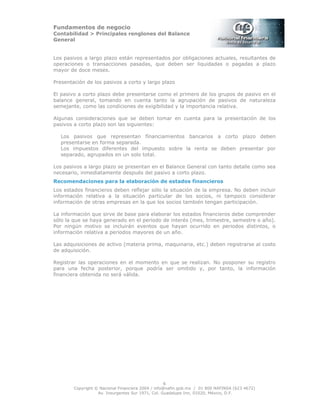 Fundamentos de negocio
Contabilidad > Principales renglones del Balance
General
Copyright © Nacional Financiera 2004 / info@nafin.gob.mx / 01 800 NAFINSA (623 4672)
Av. Insurgentes Sur 1971, Col. Guadalupe Inn, 01020, México, D.F.
6
Los pasivos a largo plazo están representados por obligaciones actuales, resultantes de
operaciones o transacciones pasadas, que deben ser liquidadas o pagadas a plazo
mayor de doce meses.
Presentación de los pasivos a corto y largo plazo
El pasivo a corto plazo debe presentarse como el primero de los grupos de pasivo en el
balance general, tomando en cuenta tanto la agrupación de pasivos de naturaleza
semejante, como las condiciones de exigibilidad y la importancia relativa.
Algunas consideraciones que se deben tomar en cuenta para la presentación de los
pasivos a corto plazo son las siguientes:
Los pasivos que representan fínanciamientos bancarios a corto plazo deben
presentarse en forma separada.
Los impuestos diferentes del impuesto sobre la renta se deben presentar por
separado, agrupados en un solo total.
Los pasivos a largo plazo se presentan en el Balance General con tanto detalle como sea
necesario, inmediatamente después del pasivo a corto plazo.
Recomendaciones para la elaboración de estados financieros
Los estados financieros deben reflejar sólo la situación de la empresa. No deben incluir
información relativa a la situación particular de los socios, ni tampoco considerar
información de otras empresas en la que los socios también tengan participación.
La información que sirve de base para elaborar los estados financieros debe comprender
sólo la que se haya generado en el periodo de interés (mes, trimestre, semestre o año).
Por ningún motivo se incluirán eventos que hayan ocurrido en periodos distintos, o
información relativa a periodos mayores de un año.
Las adquisiciones de activo (materia prima, maquinaria, etc.) deben registrarse al costo
de adquisición.
Registrar las operaciones en el momento en que se realizan. No posponer su registro
para una fecha posterior, porque podría ser omitido y, por tanto, la información
financiera obtenida no será válida.
 