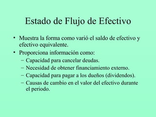 Estado de Flujo de Efectivo Muestra la forma como varió el saldo de efectivo y efectivo equivalente. Proporciona información como: Capacidad para cancelar deudas. Necesidad de obtener financiamiento externo. Capacidad para pagar a los dueños (dividendos). Causas de cambio en el valor del efectivo durante el periodo. 