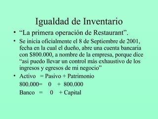 Igualdad de Inventario “ La primera operación de Restaurant”. Se inicia oficialmente el 8 de Septiembre de 2001, fecha en la cual el dueño, abre una cuenta bancaria con $800.000, a nombre de la empresa, porque dice “asi puedo llevar un control más exhaustivo de los ingresos y egresos de mi negocio” Activo  = Pasivo + Patrimonio 800.000=  0  +  800.000 Banco  =  0  + Capital 