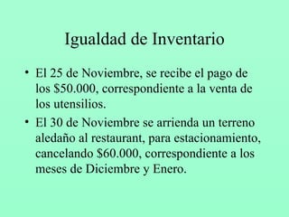 Igualdad de Inventario El 25 de Noviembre, se recibe el pago de los $50.000, correspondiente a la venta de los utensilios. El 30 de Noviembre se arrienda un terreno aledaño al restaurant, para estacionamiento, cancelando $60.000, correspondiente a los meses de Diciembre y Enero. 