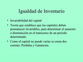Igualdad de Inventario Invariabilidad del capital Teoría que establece que los capitales deben permanecer invariables, para determinar el aumento o disminución en el transcurso de un periodo determinado. Como el capital no puede variar se crean dos cuentas: Perdidas y Ganancias. 