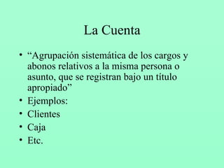 La Cuenta “ Agrupación sistemática de los cargos y abonos relativos a la misma persona o asunto, que se registran bajo un título apropiado” Ejemplos: Clientes Caja Etc. 