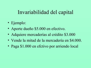 Invariabilidad del capital Ejemplo: Aporte dueño $5.000 en efectivo. Adquiere mercaderías al crédito $3.000 Vende la mitad de la mercadería en $4.000. Paga $1.000 en efctivo por arriendo local 