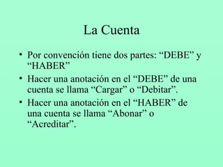 La Cuenta Por convención tiene dos partes: “DEBE” y “HABER” Hacer una anotación en el “DEBE” de una cuenta se llama “Cargar” o “Debitar”. Hacer una anotación en el “HABER” de una cuenta se llama “Abonar” o “Acreditar”. 
