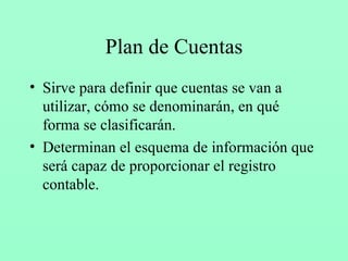 Plan de Cuentas Sirve para definir que cuentas se van a utilizar, cómo se denominarán, en qué forma se clasificarán. Determinan el esquema de información que será capaz de proporcionar el registro contable. 