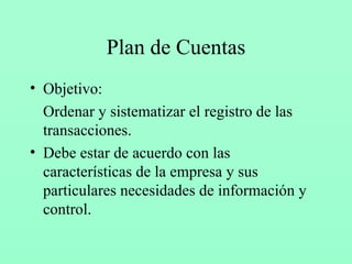Plan de Cuentas Objetivo: Ordenar y sistematizar el registro de las transacciones. Debe estar de acuerdo con las características de la empresa y sus particulares necesidades de información y control. 