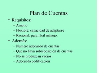Plan de Cuentas Requisitos: Amplio Flexible: capacidad de adaptarse Racional: para fácil manejo. Además: Número adecuado de cuentas Que no haya sobreposición de cuentas No se produzcan vacios Adecuada codificación 