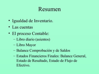 Resumen Igualdad de Inventario. Las cuentas El proceso Contable: Libro diario (asientos) Libro Mayor Balance Comprobación y de Saldos Estados Financieros Finales: Balance General, Estado de Resultado, Estado de Flujo de Efectivo. 