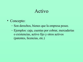 Activo Concepto: Son derechos, bienes que la empresa posee. Ejemplos: caja, cuentas por cobrar, mercaderías o existencias, activo fijo y otros activos (patentes, licencias, etc.) 
