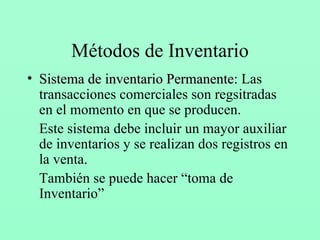 Métodos de Inventario Sistema de inventario Permanente : Las transacciones comerciales son regsitradas en el momento en que se producen. Este sistema debe incluir un mayor auxiliar de inventarios y se realizan dos registros en la venta. También se puede hacer “toma de Inventario” 