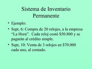 Sistema de Inventario Permanente Ejemplo: Sept, 6: Compra de 20 relojes, a la empresa “La Hora”.  Cada reloj costó $50.800 y se pagarán al crédito simple. Sept, 10: Venta de 3 relojes en $70.000 cada uno, al contado. 