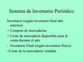Sistema de Inventario Periódico Inventario (según inventario final año anterior) + Compras de mercaderías = Costo de mercadería disponible para la venta durante el año Inventario Final (según inventario físico) =Costo de la mercadería vendida. 