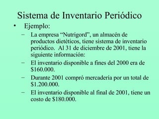 Sistema de Inventario Periódico Ejemplo: La empresa “Nutrigord”, un almacén de productos dietéticos, tiene sistema de inventario periódico.  Al 31 de diciembre de 2001, tiene la siguiente información: El inventario disponible a fines del 2000 era de $160.000. Durante 2001 compró mercadería por un total de $1.200.000. El inventario disponible al final de 2001, tiene un costo de $180.000. 
