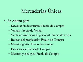Mercaderías Únicas Se Abona por : Devolución de compra: Precio de Compra Ventas: Precio de Venta. Ventas o Anticipos al personal: Precio de venta Retiros del propietario: Precio de Compra Muestra gratis: Precio de Compra Donaciones: Precio de Compra Mermas y castigos: Precio de Compra 