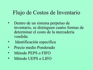 Flujo de Costos de Inventario Dentro de un sistema perpetuo de inventario, se distinguen cuatro formas de determinar el costo de la mercadería vendida: Identificación específica Precio medio Ponderado Método PEPS o FIFO Método UEPS o LIFO 