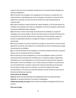 73
tiempo en días que este ha trabajado, dividido para la suma total de días trabajados por
todos los trabajadores.
c)El 5% restante será entregado a los trabajadores de la empresa, en proporción a las
cargas familiares, entendiéndose por éstas al cónyuge o conviviente en unión de hecho
legalmente reconocida, los hijos menores de 18 años y los hijos discapacitados de
cualquier edad.
d) Cuando no existieren cargas familiares de ningún trabajador, el 5% de participación de
utilidades será repartido entre todos los trabajadores de manera equitativa considerando
la proporcionalidad del tiempo trabajado.
e)Dará derecho a recibir el porcentaje de participación de utilidades, las cargas del
trabajador que sean procreadas o existan como tales durante el periodo fiscal hasta el 31
de diciembre de cada año, de igual forma no generarán derecho aquellas cargas que
pierdan la calidad determinada en el Código del Trabajo en el periodo fiscal antes
mencionado.
f)En caso de trabajar en la misma empresa los cónyuges o convivientes en unión de hecho
legalmente reconocida, estos deberán ser considerados de manera individual para el pago
de participación de utilidades.
g) En el caso del fallecimiento del trabajador, los herederos deberán presentar la posesión
efectiva, para la cancelación del 5% de utilidades.
h) Si la empresa no tuviese trabajadores, la misma está obligada a declarar el informe
empresarial sobre participación de utilidades para su respectivo registro y legalización,
señalando que no tuvo trabajadores en la nómina durante el ejercicio fiscal respectivo.
i) Se pueden unificar las utilidades, si una o varias empresas se dedican a la producción y
otras primordialmente, al reparto y venta de los artículos producidos por las primeras.
Para tal efecto se debe solicitar la unificación a la Dirección regional del Trabajo
correspondiente, misma que será conferida mediante acuerdo ministerial suscrito por el
Ministerio de Relaciones Laborales.
Calculo del 5% de utilidades.
Factor A= Número de días laborados del trabajador X número de cargas familiares.
Factor B= La sumatoria del factor A de todos los trabajadores.
Utilidad que percibe por cargas= (Valor del 5% de utilidades a trabajadores) X Factor A /
Factor B
Plazo para el pago.
 
