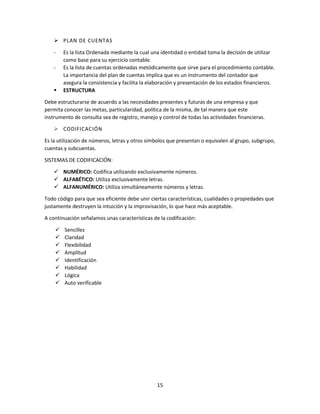 15
 PLAN DE CUENTAS
- Es la lista Ordenada mediante la cual una identidad o entidad toma la decisión de utilizar
como base para su ejercicio contable.
- Es la lista de cuentas ordenadas metódicamente que sirve para el procedimiento contable.
La importancia del plan de cuentas implica que es un instrumento del contador que
asegura la consistencia y facilita la elaboración y presentación de los estados financieros.
 ESTRUCTURA
Debe estructurarse de acuerdo a las necesidades presentes y futuras de una empresa y que
permita conocer las metas, particularidad, política de la misma, de tal manera que este
instrumento de consulta sea de registro, manejo y control de todas las actividades financieras.
 CODIFICACIÓN
Es la utilización de números, letras y otros símbolos que presentan o equivalen al grupo, subgrupo,
cuentas y subcuentas.
SISTEMAS DE CODIFICACIÓN:
 NUMÉRICO: Codifica utilizando exclusivamente números.
 ALFABÉTICO: Utiliza exclusivamente letras.
 ALFANUMÉRICO: Utiliza simultáneamente números y letras.
Todo código para que sea eficiente debe unir ciertas características, cualidades o propiedades que
justamente destruyen la intuición y la improvisación, lo que hace más aceptable.
A continuación señalamos unas características de la codificación:
 Sencillez
 Claridad
 Flexibilidad
 Amplitud
 Identificación
 Habilidad
 Lógica
 Auto verificable
 