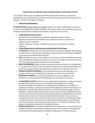 16
PRINCIPIOS DE CONTABILIDAD GENERALMENTE ACEPTADOS (PCGA)
Son conceptos básicos, que se establece la identificación de ente económico. Las bases de
cuantificación de las operaciones y la presentación de la información económica y financiera de la
empresa, a través de los estados financieros.
 PRINCIPIO FUNDAMENTAL
LA PARTIDA DOBLE: No hay deudor sin acreedor, significa que toda transacción que se realice en
la empresa será registrada en cuentas deudoras y que reciben valores y en cuentas acreedoras que
entreguen valores tanto en él debe como el haber se registrara el mismo valor.
 CARACTERÍSTICAS DE LOS PCGA
- Se originan de una combinación de tradición, experiencia y decreto oficial.
- Requieren el soporte de la autoridad y de un medio para exigir su cumplimiento.
- Algunas veces son arbitrarias.
- Pueden cambiar en el tiempo a medida que sale a la luz, limitándose a las reglas
existentes.
 OTROS PRINCIPIOS DE CONTABILIDAD GENERALMENTE ACEPTADOS
 LA EQUIDAD: Consideramos que todo sector lleva una actividad económica, debe registrar
sus operaciones conforme fueron realizados en cada uno de sus movimientos y respaldo la
transacción con sus documentos necesarios.
 ENTE: Consideramos que el ente contable es la empresa que lleva contabilidad de acuerdo
a las actividades que realiza como puede ser: comercial, industrial, prestación de servicios,
etc. Y que al final del periodo contable presenta resultados.
 BIENES ECONÓMICOS: Todos los bienes que posee la empresa deberán ser contabilizados
en su valor real, tomando en cuenta también los cambios que se vayan produciendo como
puede ser las depreciaciones, amortizaciones, incremento en el valor de un bien, etc.
 UNIDAD DE MEDIDA (MONEDA): Todo movimiento financiero está registrado en los
términos monetarios correspondiente a cada país, en nuestro caso sería el dólar.
 EMPRESA EN MARCHA: La voluntad de la empresa en los que se obliguen a una
liquidación, la misma deja de ser contabilizada como una empresa en marcha.
 VALORACIÓN AL COSTO: El valor de costo –adquisición o producción- constituye el criterio
principal y básico de la valuación, que condiciona la formulación de los estados
financieros llamados "de situación", en correspondencia también con el concepto de
"empresa en marcha", razón por la cual esta norma adquiere el carácter de principio. Esta
afirmación no significa desconocer la existencia y procedencia de otras reglas y criterios
aplicables en determinadas circunstancias, sino que, por el contrario, significa afirmar que
en caso de no existir una circunstancia especial que justifique la aplicación de otro criterio,
debe prevalecer el de "costo" como concepto básico de valuación. Por otra parte, las
fluctuaciones del valor de la moneda de cuenta, con su secuela de correctivos que inciden
o modifican las cifras monetarias de los costos de determinados bienes, no constituyen,
asimismo, alteraciones al principio expresado, sino que, en sustancia, constituyen meros
ajustes a la expresión numeraria de los respectivos costos
 PERIODO (EJERCICIO): Es el tiempo establecido por la empresa para la presentación de sus
estados financieros el cual deberá ser permanente con el fin de obtener información que
servirá para la toma de decisiones y establecer comparaciones con años anteriores.
 