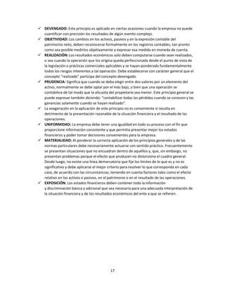 17
 DEVENGADO: Este principio es aplicado en ciertas ocasiones cuando la empresa no puede
cuantificar con precisión los resultados de algún evento complejo.
 OBJETIVIDAD: Los cambios en los activos, pasivos y en la expresión contable del
patrimonio neto, deben reconocerse formalmente en los registros contables, tan pronto
como sea posible medirlos objetivamente y expresar esa medida en moneda de cuenta.
 REALIZACIÓN: Los resultados económicos solo deben computarse cuando sean realizados,
o sea cuando la operación que los origina queda perfeccionada desde el punto de vista de
la legislación o prácticas comerciales aplicables y se hayan ponderado fundamentalmente
todos los riesgos inherentes a tal operación. Debe establecerse con carácter general que el
concepto "realizado" participa del concepto devengado.
 PRUDENCIA: Significa que cuando se deba elegir entre dos valores por un elemento del
activo, normalmente se debe optar por el más bajo, o bien que una operación se
contabilice de tal modo que la alícuota del propietario sea menor. Este principio general se
puede expresar también diciendo: "contabilizar todas las pérdidas cuando se conocen y las
ganancias solamente cuando se hayan realizado".
 La exageración en la aplicación de este principio no es conveniente si resulta en
detrimento de la presentación razonable de la situación financiera y el resultado de las
operaciones.
 UNIFORMIDAD: La empresa debe tener una igualdad en todo su proceso con el fin que
proporcione información consistente y que permitía presentar mejor los estados
financieros y poder tomar decisiones convenientes para la empresa.
 MATERIALIDAD: Al ponderar la correcta aplicación de los principios generales y de las
normas particulares debe necesariamente actuarse con sentido práctico. Frecuentemente
se presentan situaciones que no encuadran dentro de aquéllos y, que, sin embargo, no
presentan problemas porque el efecto que producen no distorsiona el cuadro general.
Desde luego, no existe una línea demarcatoria que fije los límites de lo que es y no es
significativo y debe aplicarse el mejor criterio para resolver lo que corresponda en cada
caso, de acuerdo con las circunstancias, teniendo en cuenta factores tales como el efecto
relativo en los activos o pasivos, en el patrimonio o en el resultado de las operaciones.
 EXPOSICIÓN: Los estados financieros deben contener toda la información
y discriminación básica y adicional que sea necesaria para una adecuada interpretación de
la situación financiera y de los resultados económicos del ente a que se refieren.
 