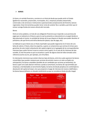 21
 BONOS
Un bono, en sentido financiero, consiste en un título de deuda que puede emitir el Estado
(gobiernos nacionales, provinciales, municipales, etc.), empresas privadas (industriales,
comerciales o de servicios) o instituciones supranacionales (corporaciones de fomento, bancos
regionales). Estas herramientas pueden tener renta de carácter fijo o variable y permiten que el
emisor consiga fondos de manera directa del mercado.
Bonos
Dicho en otras palabras, se trata de una obligación financiera que responde a una promesa de
pago que se realizará en el futuro y para la cual se presenta un documento en un papel donde se
deja plasmado el monto, la cantidad de tiempo de la que dispone el deudor para poder devolver el
préstamo y de qué forma será dicha devolución (plazos, tipo de pago, etc)
Lo habitual es que el bono sea un título al portador que puede negociarse en el marco de una
bolsa de valores. El bono, dicen los expertos, supone un compromiso que contrae el emisor para
garantizar de este modo la devolución del capital original con el agregado de los correspondientes
intereses (que suelen formar lo que se conoce como cupón). En el caso de los intereses de tipo
variable, lo más frecuente es que se actualicen a partir de alguna clase de índice tomado como
referencia (como ocurre, por ejemplo, con el Euribor).
Es interesante mencionar que existen diversos tipos de bonos, entre los cuales aparecen los bonos
convertibles (que pueden canjearse por acciones de emisión nueva a un valor ya fijado con
anticipación), los bonos canjeables (posibles de ser cambiados por acciones ya existentes), los
bonos cupón cero (sólo abonan intereses cuando se amortizan), los bonos de caja (emitidos por
empresas y reembolsables al vencimiento fijado), los bonos de deuda perpetua (no contemplan la
devolución del capital principal, sino que proponen el pago de intereses de manera indefinida) y
los bonos basura (ofrecen un elevado rendimiento ya que se consideran títulos de alto riesgo)
 