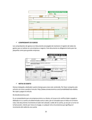 25
 COMPROBANTE DE EGRESO
Los comprobantes de egreso es el documento encargado de mantener el registro de todos los
gastos que se realizan en una empresa o negocio. Este documento es obligatorio tanto para las
pequeñas como para grandes empresas.
 NOTAS DE DEBITO
Hemos trabajado y dedicado nuestro tiempo para crear este contenido. Por favor comparta este
artículo con otros usando el vínculo: http://www.zonaeconomica.com/contabilidad/nota-debito.
No copie y pegue el artículo.
De ZonaEconomica.com:
Es un comprobante que una empresa envía a su cliente, en la que se le notifica haber cargado o
debitado en su cuenta una determinada suma o valor, por el concepto que se indica en la misma
nota. Este documento incrementa el valor de la deuda o saldo de la cuenta, ya sea por un error en
la facturación, interés por mora en el pago, o cualquier otra circunstancia que signifique el
incremento del saldo de una cuenta
 