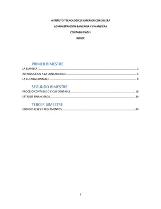 1
INSTITUTO TECNOLOGICO SUPERIOR CORDILLERA
ADMINISTRACION BANCARIA Y FINANCIERA
CONTABILIDAD 1
INDICE
PRIMER BIMESTRE
LA EMPRESA........................................................................................................................................ 2
INTRODUCCION A LA CONTABILIDAD ................................................................................................. 6
LA CUENTA CONTABLE........................................................................................................................ 8
SEGUNDO BIMESTRE
PROCESO CONTABLE O CICLO CONTABLE......................................................................................... 18
ESTADOS FINANCIEROS..................................................................................................................... 39
TERCER BIMESTRE
CODIGOS LEYES Y REGLAMENTOS..................................................................................................... 40
 