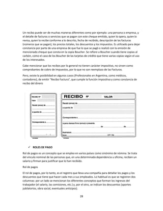 28
Un recibo puede ser de muchas maneras diferentes como por ejemplo: una persona o empresa, y
el detalle de facturas o servicios que se pagan con este cheque emitido, quien lo opera, quien lo
revisa, quien lo recibe conforme a lo descrito, fecha de recibido, descripción de las facturas
(números que se pagan), los precios totales, los descuentos y los impuestos. Es utilizado para dejar
constancia por parte de una empresa de que fue lo que se pagó o realizó con la emisión de
mencionado cheque que consta en la copia Boucher. Se refiere a Boucher cuando tiene copias al
carbón, como el caso de los Boucher de las tarjetas de crédito que tiene varias copias según el uso
de los interesados.
Cabe mencionar que los recibos por lo general no tienen carácter impositivo, no sirven como
comprobantes de cobro de Impuestos, por lo que no son reemplazo de las Facturas.
Pero, existe la posibilidad en algunos casos (Profesionales en Argentina, como médicos,
contadores), de emitir "Recibo Factura", que cumple la función impositiva y como constancia de
recibo del dinero
 ROLES DE PAGO
Rol de pagos es un concepto que se emplea en varios países como sinónimo de nómina. Se trata
del vínculo nominal de las personas que, en una determinada dependencia u oficina, reciben un
salario y firman para justificar que lo han recibido.
Rol de pagos
El rol de pagos, por lo tanto, es el registro que lleva una compañía para detallar los pagos y los
descuentos que tiene que hacer cada mes a sus empleados. Lo habitual es que se registren dos
columnas: por un lado se mencionan los diferentes conceptos que forman los ingresos del
trabajador (el salario, las comisiones, etc.) y, por el otro, se indican los descuentos (aportes
jubilatorios, obra social, eventuales anticipos).
 